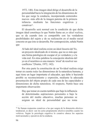 1972, 146). Esta imagen ideal dirige el desarrollo de la
personalidad hacia la integración de los dinamismos de
los que surge la conducta, incorporando contenidos
nuevos -más allá de la imagen paterna de la primera
infancia- mediante las funciones cognitivas y
conativas30
.
El desarrollo será normal con la condición de que dicha
imagen ideal constituya lo que Nuttin llama un yo ideal realista,
que se da cuando éste es compatible con las verdaderas
posibilidades del sujeto y de su realización en el medio social
concreto en que éste se desarrolla. Por contraposición, señala Nuttin
que
Al lado del ideal realista existe un ideal ilusorio del Yo,
un proyecto idealizado de sí mismo, que no es más que
una forma patológica de escapar al yo verdadero y a la
vida real. En otras palabras la concepción idealista del
yo en el neurótico es una manera `irreal’de resolver sus
conflictos.”(Nuttin, 1972, 142).
Por otra parte la constitución de un Yo-ideal realista exige
tomar en cuenta todas las dimensiones de la naturaleza humana, y
aquí tiene un lugar importante el educador, que debe ir haciendo
posible su reconocimiento y expresión, mediante la adecuada
presentación del objeto propio de cada una de las capacidades y
dimensiones de dicha naturaleza. Al respecto, Nuttin hace una
importante observación:
Hay que tomar en cuenta también que bajo la influencia
de determinadas aspiraciones personales o bajo la
acción del medio educativo, muchas personas se
asignan un ideal de personalidad que no toma
30
Se llaman respuestas conativas a las que surgen de la dimensión afectivo-
tendencial, es decir: son los actos propiamente afectivo-sensibles cuanto los
volitivos. Según la psicología cognitiva lo conativo abarca los aspectos
motivacionales y ejecutivos de la conducta.
96
 