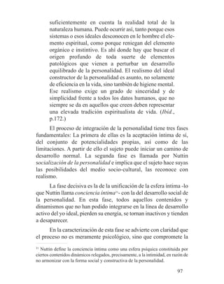 suficientemente en cuenta la realidad total de la
naturaleza humana. Puede ocurrir así, tanto porque esos
sistemas o esos ideales desconocen en le hombre el ele-
mento espiritual, como porque reniegan del elemento
orgánico e instintivo. Es ahí donde hay que buscar el
origen profundo de toda suerte de elementos
patológicos que vienen a perturbar un desarrollo
equilibrado de la personalidad. El realismo del ideal
constructor de la personalidad es asunto, no solamente
de eficiencia en la vida, sino también de higiene mental.
Ese realismo exige un grado de sinceridad y de
simplicidad frente a todos los datos humanos, que no
siempre se da en aquellos que creen deben representar
una elevada tradición espiritualista de vida. (Ibíd.,
p.172.)
El proceso de integración de la personalidad tiene tres fases
fundamentales: La primera de ellas es la aceptación íntima de sí,
del conjunto de potencialidades propias, así como de las
limitaciones. A partir de ello el sujeto puede iniciar un camino de
desarrollo normal. La segunda fase es llamada por Nuttin
socialización de la personalidad e implica que el sujeto hace suyas
las posibilidades del medio socio-cultural, las reconoce con
realismo.
La fase decisiva es la de la unificación de la esfera íntima -lo
que Nuttin llama conciencia íntima31
- con la del desarrollo social de
la personalidad. En esta fase, todos aquellos contenidos y
dinamismos que no han podido integrarse en la línea de desarrollo
activo del yo ideal, pierden su energía, se tornan inactivos y tienden
a desaparecer.
En la caracterización de esta fase se advierte con claridad que
el proceso no es meramente psicológico, sino que compromete la
31
Nuttin define la conciencia íntima como una esfera psíquica constituida por
ciertos contenidos dinámicos relegados, precisamente, a la intimidad, en razón de
no armonizar con la forma social y constructiva de la personalidad.
97
 