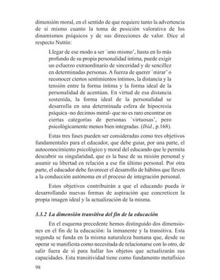 dimensión moral, en el sentido de que requiere tanto la advertencia
de sí mismo cuanto la toma de posición valorativa de los
dinamismos psíquicos y de sus direcciones de valor. Dice al
respecto Nuttin:
Llegar de ese modo a ser `uno mismo’, hasta en lo más
profundo de su propia personalidad íntima, puede exigir
un esfuerzo extraordinario de sinceridad y de sencillez
en determinadas personas. A fuerza de querer `mirar’ o
reconocer ciertos sentimientos íntimos, la distancia y la
tensión entre la forma íntima y la forma ideal de la
personalidad de acentúan. En virtud de esa distancia
sostenida, la forma ideal de la personalidad se
desarrolla en una determinada esfera de hipocresía
psíquica -no decimos moral- que no es raro encontrar en
ciertas categorías de personas `virtuosas’, pero
psicológicamente menos bien integradas. (Ibíd., p.168).
Estas tres fases pueden ser consideradas como tres objetivos
fundamentales para el educador, que debe guiar, por una parte, el
autoconocimiento psicológico y moral del educando que le permita
descubrir su singularidad, que es la base de su misión personal y
asumir su libertad en relación a ese fin último personal. Por otra
parte, el educador debe favorecer el desarrollo de hábitos que lleven
a la conducción autónoma en el proceso de integración personal.
Estos objetivos contribuirán a que el educando pueda ir
desarrollando nuevas formas de aspiración que concreticen la
propia imagen ideal y la actualización de la misma.
3.3.2 La dimensión transitiva del fin de la educación
En el esquema precedente hemos distinguido dos dimensio-
nes en el fin de la educación: la inmanente y la transitiva. Esta
segunda se funda en la misma naturaleza humana que, desde su
operar se manifiesta como necesitada de relacionarse con lo otro, de
salir fuera de sí para hallar los objetos que actualizarán sus
capacidades. Esta transitividad tiene como fundamento metafísico
98
 