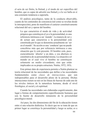el acto de ser finito, la finitud, y el modo de ser específico del
hombre, que es capaz de advertir esa finitud y a la vez halla en sí
una constante tendencia a superarla.
El análisis psicológico, tanto de la conducta observable,
cuanto de los contenidos de conciencia (tal como se revelan desde
la introspección), pone de manifiesto el carácter constitutivamente
relacional del ser y operar del hombre.
Lo que caracteriza el modo de vida y de actividad
psíquica que constituyen el yo o la personalidad, es una
referencia intrínseca a un `mundo’. La manera de ser y
de actuar que caracteriza a la personalidad está
constituida por lo que se denomina actualmente un `ser
en el mundo’. Su acción es una `conducta’que no puede
concebirse más que por referencia intrínseca a una
situación que le está presente. El hombre está, pues,
esencialmente `abierto’ a un dato, y esa abertura es
constitutiva de su personalidad misma. La situación o el
mundo en el cual vive el hombre no constituyen
solamente un medio circundante, sino que están
implicados en su propia estructura. Nuttin, 1972, 183).
Este primer dato de experiencia permite a Nuttin plantear su
teoría relacional de las necesidades que define a las necesidades
fundamentales como clases de interacciones, que son
indispensables para el desarrollo pleno de la persona. Dichas
interacciones tienen su raíz en las líneas de fuerzas de cada uno de
los niveles ónticos de la naturaleza humana, desde el nivel
fisiológico, al social y al espiritual.
Cuando las necesidades son elaboradas cognitivamente, dan
lugar a formas de comportamiento específicamente humanas que
son la fuente de desarrollo inmanente de la personalidad
psicológico-moral.
Así pues, las dos dimensiones del fin de la educación tienen
entre sí una relación dialéctica. Es decir que no se trata de que en
primer lugar se constituye la personalidad y luego se actúa; es a
99
 