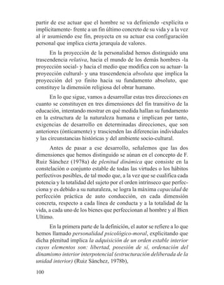 partir de ese actuar que el hombre se va definiendo -explícita o
implícitamente- frente a un fin último concreto de su vida y a la vez
al ir asumiendo ese fin, proyecta en su actuar esa configuración
personal que implica cierta jerarquía de valores.
En la proyección de la personalidad hemos distinguido una
trascendencia relativa, hacia el mundo de los demás hombres -la
proyección social- y hacia el medio que modifica con su actuar- la
proyección cultural- y una trascendencia absoluta que implica la
proyección del yo finito hacia su fundamento absoluto, que
constituye la dimensión religiosa del obrar humano.
En lo que sigue, vamos a desarrollar estas tres direcciones en
cuanto se constituyen en tres dimensiones del fin transitivo de la
educación, intentando mostrar en qué medida hallan su fundamento
en la estructura de la naturaleza humana e implican por tanto,
exigencias de desarrollo en determinadas direcciones, que son
anteriores (ónticamente) y trascienden las diferencias individuales
y las circunstancias históricas y del ambiente socio-cultural.
Antes de pasar a ese desarrollo, señalemos que las dos
dimensiones que hemos distinguido se aúnan en el concepto de F.
Ruiz Sánchez (1978a) de plenitud dinámica que consiste en la
constelación o conjunto estable de todas las virtudes o los hábitos
perfectivos posibles, de tal modo que, a la vez que se cualifica cada
potencia y la totalidad del sujeto por el orden intrínseco que perfec-
ciona y es debido a su naturaleza, se logra la máxima capacidad de
perfección práctica de auto conducción, en cada dimensión
concreta, respecto a cada línea de conducta y a la totalidad de la
vida, a cada uno de los bienes que perfeccionan al hombre y al Bien
Ultimo.
En la primera parte de la definición, el autor se refiere a lo que
hemos llamado personalidad psicológico-moral, explicitando que
dicha plenitud implica la adquisición de un orden estable interior
cuyos elementos son: libertad, posesión de sí, ordenación del
dinamismo interior interpotencial (estructuración deliberada de la
unidad interior) (Ruiz Sánchez, 1978b),
100
 