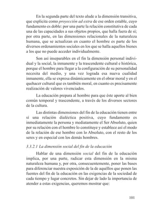 En la segunda parte del texto alude a la dimensión transitiva,
que explicita como proyección ad extra de ese orden estable, cuyo
fundamento es doble: por una parte la relación constitutiva de cada
una de las capacidades a sus objetos propios, que halla fuera de sí;
por otra parte, en las dimensiones relacionales de la naturaleza
humana, que se actualizan en cuanto el hombre es parte de los
diversos ordenamientos sociales en los que se halla aquellos bienes
a los que no puede acceder individualmente.
Son así inseparables en el fin la dimensión personal indivi-
dual y la social, la inmanente y la trascendente cultural e histórica,
porque el hombre para llegar a la configuración de su personalidad
necesita del medio, y una vez lograda esa nueva cualidad
inmanente, ella se expresa dinámicamente en el obrar moral y en el
quehacer cultural que es también moral, en cuanto es precisamente
realización de valores vivenciados.
La educación prepara al hombre para que éste aporte al bien
común temporal y trascendente, a través de los diversos sectores
de la cultura.
Las distintas dimensiones del fin de la educación tienen entre
sí una relación dialéctica positiva, cuyo fundamento es
inmediatamente la persona y mediatamente el Ser Absoluto, quien
por su relación con el hombre lo constituye y establece así el modo
de la relación de ese hombre con lo Absoluto, con el resto de los
seres y en especial con los demás hombres.
3.3.2.1 La dimensión social del fin de la educación
Hablar de una dimensión social del fin de la educación
implica, por una parte, radicar esta dimensión en la misma
naturaleza humana y, por otra, consecuentemente, poner las bases
para diferenciar nuestra exposición de la de aquéllos que ponen las
fuentes del fin de la educación en las exigencias de la sociedad de
cada tiempo y lugar concretos. Sin dejar de lado la importancia de
atender a estas exigencias, queremos mostrar que:
101
 
