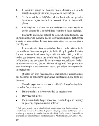 1. El carácter social del hombre no es adquirido en la vida
social sino que es una nota propia de su naturaleza.
2. Si ello es así, la sociabilidad del hombre implica exigencias
intrínsecas, cuyo cumplimiento (o no) inciden en el desarrollo
pleno.
3. Esto implica un deber ser, un carácter ético en el modo en
que se desarrolla la sociabilidad: virtudes o vicios sociales.
En cuanto al carácter natural de la sociabilidad humana, hay
un punto de partida evidente que es la tendencia natural del hombre
a vivir en comunidad. Es una evidencia histórica, sociológica y
psicológica.
La experiencia histórica señala el hecho de la existencia de
comunidades humanas, en principio la familia y luego las distintas
formas de comunidad hasta llegar a la sociedad civil y política;
hecho que tiene en su raíz una doble base: la carencia (indigencia)
del hombre y una estructura de inclinaciones (necesidades) ínsitas,
es decir connaturales, que se orientan al logro de fines propios de
cada hombre y a la vez comunes a todos, que exigen la cooperación,
la interacción.
¿Cuáles son esas necesidades, e inclinaciones consecuentes,
que hallamos en el hombre y para cuya satisfacción no se basta a sí
mismo?
Tanto la experiencia, cuanto la reflexión filosófica32
señalan
como las fundamentales:
● Dejar tras de sí a otro (necesidad de procreación)
● Dar y recibir afecto
● Comunicar, tanto lo que se conoce, cuanto lo que se valora y,
en general, el propio mundo interior
32
Así, por ejemplo, ya Aristóteles indicaba tres razones fundamentales de la
sociabilidad natural del hombre: la procreación, la presencia del lenguaje en el
hombre y la amistad (como inclinación afectiva). Puede verse el desarrollo de
este tema, así como los textos fundamentales de Aristóteles en L.E. Corso, (1992)
102
 