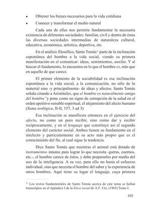 ● Obtener los bienes necesarios para la vida cotidiana
● Conocer y transformar el medio natural
Cada una de ellas nos permite fundamentar la necesaria
existencia de diferentes sociedades: familiar, civil y dentro de éstas
las diversas sociedades intermedias de naturaleza cultural,
educativa, económica, artística, deportiva, etc.
En el análisis filosófico, Santo Tomás33
parte de la inclinación
espontánea del hombre a la vida social, viendo su primera
manifestación en el comunicar: ideas, sentimientos, auxilio. Y al
buscar el fundamento, lo encuentra en lo que el hombre es, más que
en aquello de que carece.
El primer elemento de la sociabilidad es esa inclinación
espontánea a la vida social, a la comunicación, no sólo de lo
material sino -y principalmente- de ideas y afectos. Santo Tomás
señala citando a Aristóteles, que el hombre es naturalmente amigo
del hombre”y pone como un signo de corrupción de la salud en el
orden apetitivo sensible-espiritual, el alejamiento del afecto humano
(Suma teológica, II-II, 157, 3 ad 3)
Esa inclinación se manifiesta entonces en el ejercicio del
afecto, no como un puro recibir, sino como dar y recibir
recíprocamente, y en el lenguaje que constituye así el segundo
elemento del carácter social. Ambos tienen su fundamento en el
intelecto y particularmente en su acto más propio que es el
conocimiento del fin, al cual sigue la tendencia.
Dice Santo Tomás que mientras el animal está dotado de
instrumentos innatos para lograr lo que necesita -garras, cuernos,
etc.-, el hombre carece de éstos, y debe prepararlos por medio del
uso de la inteligencia. A su vez, para ello no basta el esfuerzo
individual, sino que necesita el hombre del saber y la experiencia de
otros hombres. Aquí tiene su lugar el lenguaje, cuya primera
33
Los textos fundamentales de Santo Tomás acerca de este tema se hallan
transcriptos en el Apéndice I de la Etica social de A.F. Utz, (1965) Tomo I.
103
 