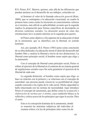R.S. Peters, R.C. Barrow, quienes, más allá de las diferencias que
pueden anotarse en el desarrollo de sus trabajos, coinciden en:
a) Sostener el valor de la llamada educación general (Katz,
2009), que se contrapone a la educación vocacional, en cuanto la
primera tiene como centro la iniciación en conocimientos valiosos
en sí mismos, más allá de su aplicabilidad, en tanto que la segunda
implica la preparación para formas específicas de desempeño en
diversos contextos sociales. La discusión acerca de estas dos
orientaciones tuvo su punto máximo en la segunda post-guerra.
b) Poner como objetivo o fin supremo de la educación el ideal
de la autonomía, que se identifica con la libertad, en sentido
kantiano.
Así, por ejemplo, R.S. Peters (1981) pone como conclusión
de su obra dedicada a la educación moral el ideal del desarrollo del
hombre libre y analiza la libertad a través de tres distinciones: La
libertad como principio social; el hombre como sujeto que elige y
la autonomía.
Con el concepto de libertad como principio social, Peters se
refiere al ejercicio de la libertad en el contexto de un sistema general
de regulaciones sociales cuyo fin sería garantizar el ejercicio de la
libertad de cada uno.
La segunda distinción -el hombre como sujeto que elige- se
hace en relación con la primera y se relaciona con el concepto de
autoridad: una persona puede conservar su posibilidad de elegir
cuando consiente a las reglas de la vida social. Dicha capacidad se
halla relacionada con las normas de racionalidad. Aquí introduce
Peters el concepto de autonomía, que define como la aceptación o
elaboración de normas por sí mismo, cuya condición básica es la
reflexión y crítica acerca de los principios que rigen la acción. Dice
el autor:
Esta es la concepción kantiana de la autonomía, donde
se someten las máximas subjetivas del individuo al
examen crítico a la luz de principios tales como los de
69
 