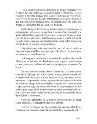 1) La insuficiencia más inmediata es física y material y se
refiere a la vida biológica, su conservación y desarrollo. A este
respecto el hombre aparece más desprotegido que el resto de los
seres vivos, hecho que ha sido interpretado de diversos modos, y
que el positivismo y materialismo, en general, han visto como una
prueba de la inferioridad de la especie humana.
Santo Tomás interpreta esta insuficiencia en relación con la
capacidad del intelecto y su apertura a lo universal, llamando a la
mano del hombre órgano de los órganos y por eso lo que se hace
con ella tiene valor universal (Suma teológica, III, q.83, a.5 ad 1).
De este modo, más que una insuficiencia es una indeterminación,
propia de un ser que no es pura materia.
Utz señala que esta dependencia material no se limita al
sustento imprescindible, sino que apela al esfuerzo de todos para
alcanzar un nivel de bienestar.
2) La segunda insuficiencia es en el orden intelectual y moral.
El hombre necesita del auxilio de otros para llegar a conocimiento
certero, y necesita también del auxilio y ejemplo para alcanzar el fin
propio.
En este sentido, señala Santo Tomás en La Suma contra
Gentiles (L.III, caps. 117 y 128) que el mutuo amor es natural y es
el mejor modo de ayudar a otro a alcanzar su fin, en cuanto inclina
a socorrer y a apartar del camino equivocado y hace de todo hombre
un familiar y amigo. Ese amor supone la ayuda en el conocimiento
y aquí tiene su lugar la educación como un modo especial de ese
auxilio para llegar al fin. Conocimiento y amor -anteriores a la ley-
son la base del orden social, el cual consiste en un adecuado modo
de dirigirse al fin común.
Con estos elementos se ve clara la distinción entre el orden
social humano y el carácter gregario del animal.
3) En tercer lugar, hay necesidades que van más allá de las
cotidianas, de las cuales surge la exigencia de la sociedad civil.
105
 