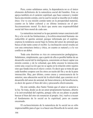 Pero, como señalamos antes, la dependencia no es el único
elemento definitorio de la naturaleza social del hombre. Esta se
apoya también en el carácter espiritual, que hace conocer y tender
hacia una misión común, con lo cual lo social se inscribe en el orden
ético. Utz ve esa misión común tanto en la prosperidad material,
cuanto en la labor cultural y en última instancia en el per-
feccionamiento moral. Es decir que anota una responsabilidad
social del bien moral de cada uno.
La naturaleza racional es la que permite tomar conciencia del
fin y a la vez de las limitaciones, y la esfera emocional humana -no
reductible al apetito animal, porque informada por el espíritu-
expresa la tendencia social bajo la forma del amor de amistad que
busca el dar tanto como el recibir. La inclinación social resulta así
con una estructura óntica y ética, en cuanto es natural y a la vez
conlleva un deber.
Toda esta doctrina es rica en consecuencias pedagógicas.
Señalemos, simplemente, que a partir de ella es posible hablar de un
desarrollo social del la inteligencia, consistente en hacer captar esa
misión común; y de la voluntad, que debe encarar la interacción
como una cooperación que no se agota en la relación entre sujetos
sino que funda ésta en el objeto común. Es decir que se trata de que
cada hombre coopere con los otros en razón del fin y no de la pura
interacción. Hay, por último, como causa y consecuencia de lo
anterior, una educación social de la afectividad, que consiste en el
desarrollo del amor de amistad, de benevolencia y de beneficencia,
es decir de querer el bien del otro y procurarlo efectivamente.
En este sentido, dice Santo Tomás que el amor es anterior a
la ley. Se trata, desde ya de un amor propiamente humano, abierto
a la universalidad del espíritu, porque sólo en ese plano se puede
buscar el bien del otro sin renunciar al propio. Así, vuelve a recaer
el fundamento de lo social en lo espiritual, pero en cuanto
encarnado.
El esclarecimiento de la naturaleza de lo social no es sólo
imprescindible para el que va a hacer una filosofía de lo social, sino
106
 