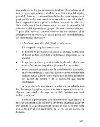 para cada uno de los que cotidianamente desarrollan su tarea en el
aula y tienen que orientar, modelar, esa dimensión del sujeto,
guiándolo desde su recta inserción en la familia, hasta su progresiva
participación en los diversos tipos de sociedades, lo cual se da de
hecho espontáneamente, pero es también campo de un deber ser.
Toca al educador ir haciendo concretos cada uno de los modos del
deber ser social, según edades, grupos, diversas circunstancias, etc.
Y para ello, necesita también conocer las desviaciones el la
conceptuación de lo social, las cuales pasan, casi insensiblemente,
del plano teórico al práctico.
3.3.2.2 La dimensión cultural del fin de la educación
En este punto se quiere mostrar que:
● El hombre es, por naturaleza, un ser de cultura, es decir que
al hacer cultura responde a intrínsecas exigencias de su
esencia.
● El quehacer cultural y su resultado, la obra de cultura, son
susceptibles de ser juzgados según un orden normativo.
● Dicho quehacer cultural es un fin transitivo de la educación,
en el sentido de que la actividad educativa debe preparar para
un recto actuar cultural, como medio para el doble desarrollo
del agente de cultura y de la naturaleza que resulta
modificada.
A fin de ubicar la importancia de estas tesis en relación con
los planteos pedagógicos actuales, vamos a exponer brevemente
algunos conceptos de cultura que han incidido decisivamente en el
ámbito educativo.
Se da en el pensamiento contemporáneo un lugar especial a
la reflexión en torno a la cultura y a la vez una diversidad cada vez
más grande en las definiciones de cultura, lo cual es en gran parte
explicable por el oscurecimiento de la noción de naturaleza
humana.
107
 