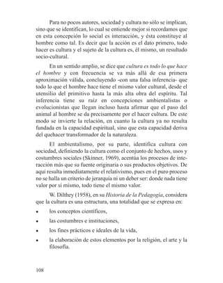 Para no pocos autores, sociedad y cultura no sólo se implican,
sino que se identifican, lo cual se entiende mejor si recordamos que
en esta concepción lo social es interacción, y ésta constituye al
hombre como tal. Es decir que la acción es el dato primero, todo
hacer es cultura y el sujeto de la cultura es, él mismo, un resultado
socio-cultural.
En un sentido amplio, se dice que cultura es todo lo que hace
el hombre y con frecuencia se va más allá de esa primera
aproximación válida, concluyendo -con una falsa inferencia- que
todo lo que el hombre hace tiene el mismo valor cultural, desde el
utensilio del primitivo hasta la más alta obra del espíritu. Tal
inferencia tiene su raíz en concepciones ambientalistas o
evolucionistas que llegan incluso hasta afirmar que el paso del
animal al hombre se da precisamente por el hacer cultura. De este
modo se invierte la relación, en cuanto la cultura ya no resulta
fundada en la capacidad espiritual, sino que esta capacidad deriva
del quehacer transformador de la naturaleza.
El ambientalismo, por su parte, identifica cultura con
sociedad, definiendo la cultura como el conjunto de hechos, usos y
costumbres sociales (Skinner, 1969), acentúa los procesos de inte-
racción más que su fuente originaria o sus productos objetivos. De
aquí resulta inmediatamente el relativismo, pues en el puro proceso
no se halla un criterio de jerarquía ni un deber ser: donde nada tiene
valor por sí mismo, todo tiene el mismo valor.
W. Dilthey (1958), en su Historia de la Pedagogía, considera
que la cultura es una estructura, una totalidad que se expresa en:
● los conceptos científicos,
● las costumbres e instituciones,
● los fines prácticos e ideales de la vida,
● la elaboración de estos elementos por la religión, el arte y la
filosofía.
108
 