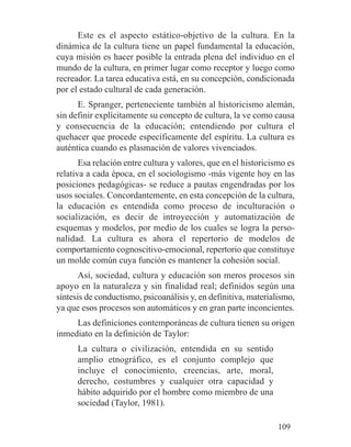 Este es el aspecto estático-objetivo de la cultura. En la
dinámica de la cultura tiene un papel fundamental la educación,
cuya misión es hacer posible la entrada plena del individuo en el
mundo de la cultura, en primer lugar como receptor y luego como
recreador. La tarea educativa está, en su concepción, condicionada
por el estado cultural de cada generación.
E. Spranger, perteneciente también al historicismo alemán,
sin definir explícitamente su concepto de cultura, la ve como causa
y consecuencia de la educación; entendiendo por cultura el
quehacer que procede específicamente del espíritu. La cultura es
auténtica cuando es plasmación de valores vivenciados.
Esa relación entre cultura y valores, que en el historicismo es
relativa a cada época, en el sociologismo -más vigente hoy en las
posiciones pedagógicas- se reduce a pautas engendradas por los
usos sociales. Concordantemente, en esta concepción de la cultura,
la educación es entendida como proceso de inculturación o
socialización, es decir de introyección y automatización de
esquemas y modelos, por medio de los cuales se logra la perso-
nalidad. La cultura es ahora el repertorio de modelos de
comportamiento cognoscitivo-emocional, repertorio que constituye
un molde común cuya función es mantener la cohesión social.
Así, sociedad, cultura y educación son meros procesos sin
apoyo en la naturaleza y sin finalidad real; definidos según una
síntesis de conductismo, psicoanálisis y, en definitiva, materialismo,
ya que esos procesos son automáticos y en gran parte inconcientes.
Las definiciones contemporáneas de cultura tienen su origen
inmediato en la definición de Taylor:
La cultura o civilización, entendida en su sentido
amplio etnográfico, es el conjunto complejo que
incluye el conocimiento, creencias, arte, moral,
derecho, costumbres y cualquier otra capacidad y
hábito adquirido por el hombre como miembro de una
sociedad (Taylor, 1981).
109
 