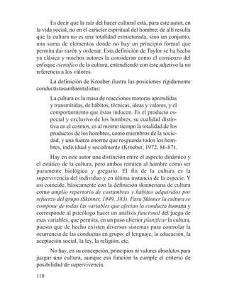 Es decir que la raíz del hacer cultural está, para este autor, en
la vida social, no en el carácter espiritual del hombre; de allí resulta
que la cultura no es una totalidad estructurada, sino un conjunto,
una suma de elementos donde no hay un principio formal que
permita dar razón y ordenar. Esta definición de Taylor se ha hecho
ya clásica y muchos autores la consideran como el comienzo del
enfoque científico de la cultura, entendiendo con este adjetivo la no
referencia a los valores.
La definición de Kroeber ilustra las posiciones rígidamente
conductistasambientalistas:
La cultura es la masa de reacciones motoras aprendidas
y transmitidas, de hábitos, técnicas, ideas y valores, y el
comportamiento que éstas inducen. Es el producto es-
pecial y exclusivo de los hombres, su cualidad distin-
tiva en el cosmos, es al mismo tiempo la totalidad de los
productos de los hombres, como miembros de la socie-
dad, y una fuerza enorme que resguarda todos los hom-
bres, individual y socialmente (Kroeber, 1972, 86-87).
Hay en este autor una distinción entre el aspecto dinámico y
el estático de la cultura, pero ambos remiten al hombre como ser
puramente biológico y gregario. El fin de la cultura es la
supervivencia del individuo y en última instancia de la especie. Y
así coincide, básicamente con la definición skinneriana de cultura
como amplio repertorio de costumbres y hábitos adquiridos por
refuerzo del grupo (Skinner, 1949, 383). Para Skinner la cultura se
compone de todas las variables que afectan la conducta humana y
corresponde al psicólogo hacer un análisis funcional del juego de
esas variables, que permita, en un paso ulterior planificar la cultura,
puesto que de hecho existen diversos sistemas para controlar la
ocurrencia de las conductas en grupo: el lenguaje, la educación, la
aceptación social, la ley, la religión, etc.
No hay, en su concepción, principios ni valores absolutos para
juzgar una cultura, aunque esa función la cumple el criterio de
posibilidad de supervivencia.
110
 