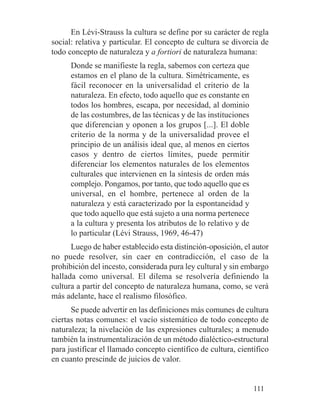 En Lévi-Strauss la cultura se define por su carácter de regla
social: relativa y particular. El concepto de cultura se divorcia de
todo concepto de naturaleza y a fortiori de naturaleza humana:
Donde se manifieste la regla, sabemos con certeza que
estamos en el plano de la cultura. Simétricamente, es
fácil reconocer en la universalidad el criterio de la
naturaleza. En efecto, todo aquello que es constante en
todos los hombres, escapa, por necesidad, al dominio
de las costumbres, de las técnicas y de las instituciones
que diferencian y oponen a los grupos [...]. El doble
criterio de la norma y de la universalidad provee el
principio de un análisis ideal que, al menos en ciertos
casos y dentro de ciertos límites, puede permitir
diferenciar los elementos naturales de los elementos
culturales que intervienen en la síntesis de orden más
complejo. Pongamos, por tanto, que todo aquello que es
universal, en el hombre, pertenece al orden de la
naturaleza y está caracterizado por la espontaneidad y
que todo aquello que está sujeto a una norma pertenece
a la cultura y presenta los atributos de lo relativo y de
lo particular (Lévi Strauss, 1969, 46-47)
Luego de haber establecido esta distinción-oposición, el autor
no puede resolver, sin caer en contradicción, el caso de la
prohibición del incesto, considerada pura ley cultural y sin embargo
hallada como universal. El dilema se resolvería definiendo la
cultura a partir del concepto de naturaleza humana, como, se verá
más adelante, hace el realismo filosófico.
Se puede advertir en las definiciones más comunes de cultura
ciertas notas comunes: el vacío sistemático de todo concepto de
naturaleza; la nivelación de las expresiones culturales; a menudo
también la instrumentalización de un método dialéctico-estructural
para justificar el llamado concepto científico de cultura, científico
en cuanto prescinde de juicios de valor.
111
 