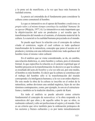 y lo pone así de manifiesto, a la vez que hace más humana la
realidad externa.
La praxis así entendida da el fundamento para considerar la
cultura como connatural al hombre.
Lo que es intransitivo en el operar del hombre condiciona su
propio valor y al mismo tiempo constituye la cualidad ‘humana’de
su operar (Wojtyla, 1977, 6). Lo intransitivo es más importante que
la objetivización del acto en productos y así resulta que la
transformación del mundo es el sustrato, el elemento material de la
cultura. Lo esencial es la cualidad humana proyectada en el mundo.
Se puede aquí hacer la relación con el concepto de cultura
citado al comienzo, según el cual cultura es todo quehacer
transformador de la naturaleza, concepto que pone el acento en el
producto y termina con una inferencia relativista: todo quehacer del
hombre tiene el mismo valor cultural.
En el análisis que se viene considerando, se da, en cambio,
una relación dialéctica, sí, entre hombre y cultura, pero el elemento
formal, lo que especifica la relación es el carácter espiritual que el
hombre proyecta en la transformación; lo decisivo es que la cultura
es resultado del acto del hombre y a la vez sólo así, por este medio,
el hombre es más hombre. Es decir que la cultura se constituye por
el trabajo del hombre sólo si la transformación del mundo
corresponde a la inteligencia humana y a la vez a un orden objetivo.
De este modo la obra de la cultura se inscribe en el orden de la
naturaleza, ambas devienen una unidad orgánica, lejos de ser dos
términos contrapuestos, como, por ejemplo, lo son en el estructura-
lismo y también en la tradición idealista, a partir de Kant.
En todo el análisis se puede advertir como criterio
fundamental el concepto de naturaleza: si la obra responde a la
naturaleza del que obra y de aquello sobre lo que se obra, es
realmente cultural y sólo así perfecciona al sujeto y al mundo. Este
es un criterio que sirve también para la ordenación jerárquica de
los sectores y bienes culturales y es por tanto inmediatamente
113
 