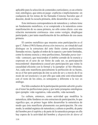 aplicable para la selección de contenidos curriculares; es un criterio
real, ontológico, que entra en juego -explícita o implícitamente- en
cualquiera de los temas de las llamadas Ciencias Sociales que el
docente, desde la escuela primaria, debe desarrollar en su clase.
Esta intrínseca correspondencia de naturaleza y cultura tiene
un fundamento metafísico, si se comprende a la naturaleza como
manifestación de su causa primera, no sólo como efecto -con una
relación meramente extrínseca- sino como vestigio, despliegue
participado y por tanto manifestación de los atributos de esa causa
primera.
El camino metafísico que muestra estas participación es el
que C. Fabro (1963) llama abstracción intensiva, en virtud del cual
distingue en la estructura del ente finito ciertas perfecciones
llamadas mixtas, ligadas al orden de la especie y por tanto limitadas,
como la misma esencia y otras perfecciones, llamadas puras (ser -
vida - conocer), que trascienden el ámbito cerrado de la esencia y
expresan en el acto de ser finito de cada ser, su participación
trascendental -dependencia causal por participación que reúne la
causalidad eficiente con la formal y la ejemplar- al Ser Absoluto.
Así, cada ente manifiesta parcialmente la perfección de su fuente,
no es el Ser pero participa de éste su acto de ser y a través de él su
modo de ser (esencia) y es por ello que cada ente está relacionado
con el resto de los entes, es semejante y diferente a la vez: es
análogo.
Ese hilo conductor de la participación permite advertir grados
en el tener las perfecciones puras y por tanto jerarquías ontológicas
(por ejemplo: vida vegetativa, vida sensible, vida racional).
La cultura, entonces, como actividad que modifica la
naturaleza; debe fundarse en esta estructura de participación, lo que
significa que, en primer lugar debe desarrollar la naturaleza de
modo que ésta manifieste plenamente esa participación. De este
modo, la unidad orgánica de naturaleza y cultura es posible, de parte
del hombre por el espíritu y de parte de la naturaleza porque en ella
hay espera de la actividad del hombre y disposición de darse al
114
 