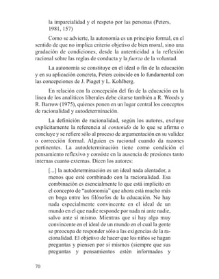la imparcialidad y el respeto por las personas (Peters,
1981, 157)
Como se advierte, la autonomía es un principio formal, en el
sentido de que no implica criterio objetivo de bien moral, sino una
gradación de condiciones, desde la autenticidad a la reflexión
racional sobre las reglas de conducta y la fuerza de la voluntad.
La autonomía se constituye en el ideal o fin de la educación
y en su aplicación concreta, Peters coincide en lo fundamental con
las concepciones de J. Piaget y L. Kohlberg.
En relación con la concepción del fin de la educación en la
línea de los analíticos liberales debe citarse también a R. Woods y
R. Barrow (1975), quienes ponen en un lugar central los conceptos
de racionalidad y autodeterminación.
La definición de racionalidad, según los autores, excluye
explícitamente la referencia al contenido de lo que se afirma o
concluye y se refiere sólo al proceso de argumentación en su validez
o corrección formal. Alguien es racional cuando da razones
pertinentes. La autodeterminación tiene como condición el
pensamiento reflexivo y consiste en la ausencia de presiones tanto
internas cuanto externas. Dicen los autores:
[...] la autodeterminación es un ideal nada alentador, a
menos que esté combinado con la racionalidad. Esa
combinación es esencialmente lo que está implícito en
el concepto de “autonomía” que ahora está mucho más
en boga entre los filósofos de la educación. No hay
nada especialmente convincente en el ideal de un
mundo en el que nadie responde por nada ni ante nadie,
salvo ante sí mismo. Mientras que sí hay algo muy
convincente en el ideal de un mundo en el cual la gente
se preocupa de responder sólo a las exigencias de la ra-
cionalidad. El objetivo de hacer que los niños se hagan
preguntas y piensen por sí mismos (siempre que sus
preguntas y pensamientos estén informados y
70
 