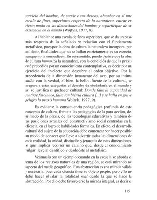 servicio del hombre, de servir a sus deseos, absorber en sí una
escala de fines, superiores respecto de la naturaleza, entrar en
cierto modo en las dimensiones del hombre y coparticipar de su
existencia en el mundo (Wojtyla, 1977, 8).
Al hablar de una escala de fines superiores, que se da un paso
más respecto de lo señalado en relación con el fundamento
metafísico, pues por la obra de cultura la naturaleza incorpora, por
así decir, finalidades que no se hallan estrictamente es su esencia,
aunque no la contradicen. En este sentido, puede decirse que la obra
de cultura humaniza la naturaleza, con la condición de que la praxis
esté precedida por un conocimiento contemplativo, es decir por un
ejercicio del intelecto que descubre el orden objetivo. Por la
precedencia de la dimensión inmanente del acto, por su íntima
unión con la verdad, el bien, lo bello -fuente de la cultura-, se
asegura a estas categorías el derecho de ciudadanía en el mundo y
así se justifica el quehacer cultural: Donde falta la capacidad de
sentirse fascinado, falta también la cultura [...] y se halla en grave
peligro la praxis humana Wojtyla, 1977, 9).
Es evidente la consecuencia pedagógica profunda de este
concepto de cultura, frente a las pedagogías de la pura acción, del
primado de la praxis, de las tecnologías educativas y también de
las posiciones actuales del constructivismo social centradas en la
eficacia, en el logro de habilidades formales. En efecto, el desarrollo
cultural del sujeto de la educación debe comenzar por hacer posible
un modo de conocer que lleve a advertir todas las dimensiones de
cada realidad, la unidad, distinción y jerarquía de estas dimensiones,
lo que implica recorrer un camino que, desde el conocimiento
vulgar lleve al científico y desde éste al metafísico.
Veámoslo con un ejemplo: cuando en la escuela se aborda el
tema de los recursos naturales de una región, se está mirando un
aspecto del medio geográfico. Esta abstracción es una mirada válida
y necesaria, pues cada ciencia tiene su objeto propio, pero ello no
debe hacer olvidar la totalidad real desde la que se hace la
abstracción. Por ello debe favorecerse la mirada integral, es decir el
115
 