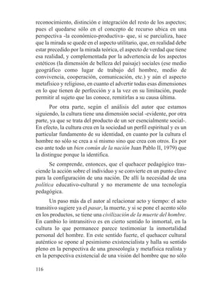 reconocimiento, distinción e integración del resto de los aspectos;
pues el quedarse sólo en el concepto de recurso ubica en una
perspectiva -la económico-productiva- que, si se parcializa, hace
que la mirada se quede en el aspecto utilitario, que, en realidad debe
estar precedido por la mirada teórica, el aspecto de verdad que tiene
esa realidad, y complementada por la advertencia de los aspectos
estéticos (la dimensión de belleza del paisaje) sociales (ese medio
geográfico como lugar de trabajo del hombre, medio de
convivencia, cooperación, comunicación, etc.) y aún el aspecto
metafísico y religioso, en cuanto el advertir todas esas dimensiones
en lo que tienen de perfección y a la vez en su limitación, puede
permitir al sujeto que las conoce, remitirlas a su causa última.
Por otra parte, según el análisis del autor que estamos
siguiendo, la cultura tiene una dimensión social -evidente, por otra
parte, ya que se trata del producto de un ser esencialmente social-.
En efecto, la cultura crea en la sociedad un perfil espiritual y es un
particular fundamento de su identidad, en cuanto por la cultura el
hombre no sólo se crea a sí mismo sino que crea con otros. Es por
eso ante todo un bien común de la nación Juan Pablo II, 1979) que
la distingue porque la identifica.
Se comprende, entonces, que el quehacer pedagógico tras-
ciende la acción sobre el individuo y se convierte en un punto clave
para la configuración de una nación. De allí la necesidad de una
política educativo-cultural y no meramente de una tecnología
pedagógica.
Un paso más da el autor al relacionar acto y tiempo: el acto
transitivo sugiere ya el pasar, la muerte, y si se pone el acento sólo
en los productos, se tiene una civilización de la muerte del hombre.
En cambio lo intransitivo es en cierto sentido lo inmortal, en la
cultura lo que permanece parece testimoniar la inmortalidad
personal del hombre. En este sentido fuerte, el quehacer cultural
auténtico se opone al pesimismo existencialista y halla su sentido
pleno en la perspectiva de una gnoseología y metafísica realista y
en la perspectiva existencial de una visión del hombre que no sólo
116
 