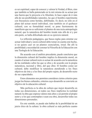 es ser espiritual, capaz de conocer y valorar la Verdad, el Bien, sino
que también se halla potenciado en la raíz misma de su actuar por
una fuerza que lo proyecta a lo Absoluto, lo hace capaz de ir más
allá de sus posibilidades naturales, las que el hombre experimenta
con frecuencia como heridas, debilitadas. Es decir, no sólo en el
plano del actuar moral individual, sino también en el quehacer
cultural, con su formalidad moral, se pone fuertemente de
manifiesto que no es suficiente el planteo de una recta antropología
natural, que la naturaleza del hombre tiende más allá de sí y por
otra parte, se halla dificultada aún en su ejercicio natural.
La reflexión pedagógica, que busca reglas para orientar ese
actuar individual y socio-cultural debe tomar en cuenta este hecho,
si no quiere caer en un planteo esencialista, irreal. De allí la
posibilidad y necesidad de coronar la Filosofía de la Educación con
una Teología de la Educación.
De acuerdo con el análisis precedente, puede concluirse que
la dimensión cultural del hombre implica la dimensión moral, en
cuanto el actuar cultural recto es actuar de acuerdo con la naturaleza
de las realidades sobre las que se obra y de acuerdo con la propia
naturaleza, racional y libre, del que obra: El hombre como ser
cultural, debe modificar la naturaleza atendiendo a los fines
objetivos de ésta y a los fines del propio sujeto, de desarrollo recto
de sus capacidades.
Estos elementos nos permiten considerar ciertos criterios para
juzgar los bienes culturales, criterios cuyo desarrollo se convierte en
objetivo de la educación cultural:
Más perfecta es la obra de cultura que mejor desarrolla en
todas sus dimensiones, en todos sus fines implícitos la realidad
natural; la obra que expresa valores más altos y así permite al propio
autor y a los que contemplan o usan esa obra, desarrollar todas sus
dimensiones personales.
En este sentido, se puede aún hablar de la posibilidad de un
juicio ético de la cultura: la obra cultural es más perfecta cuanto
117
 