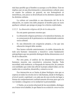 más hace posible que el hombre se acerque a su fin último. Esto no
implica caer en una discriminación o etnocentrismo cultural, pues
en cuanto las culturas en general, no son homogéneas ni
monolíticas, este juicio se diversificará en los distintos aspectos de
las distintas culturas.
La cultura así concebida es una dimensión del fin de la
educación, en cuanto ésta debe preparar al hombre para un recto
quehacer cultural, que ponga en juego los criterios explicitados.
3.3.2.3 La dimensión religiosa del fin de la educación
En este punto queremos mostrar que:
● La dimensión religiosa pertenece a la naturaleza humana, no
es consecuencia de la pertenencia a un determinado contexto
socio-cultural.
● Es una dimensión con exigencias propias, a las que una
educación integral debe atender.
Nos hemos referido anteriormente a la doble dimensión de
todo acto humano -inmanente y transitivo- como fundamento
antropológico que nos permitió distinguir dichas dimensiones en el
fin de la educación.
Por otra parte, el análisis de los dinamismos operativos
humanos muestra una constitutiva estructura bipolar. Toda
necesidad, toda tendencia, es búsqueda de interacción, de contacto
con realidades que están más allá de la propia subjetividad, con las
cuales ésta se actualiza, desarrolla y conserva su ser.
Esa interacción no se limita al plano biológico sino que se
expresa en todos los niveles de la vida humana, desde lo biológico,
al nivel social y espiritual y en cada uno de esos niveles da lugar a
formas de comportamiento cualitativamente diversas pero que a la
vez tienden a integrarse en la unidad de la personalidad.
J. Nuttin, en su teoría relacional de las necesidades, distingue
en el tercer nivel aludido, lo que llama la necesidad de conservación
118
 