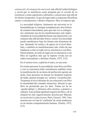 existencial y de integración universal, más allá del orden biológico
y social que se manifiesta como pregunta por el sentido de su
existencia y como aspiración a afirmarse y conservarse más allá de
los límites temporales, lo que da lugar tanto a respuestas filosóficas
cuanto a concepciones e ideales religiosos. Dice al respecto que
La necesidad religiosa -fenómeno tan universal en la
humanidad que se consigue reemplazar por otras formas
de contacto trascendente, pero que rara vez se extingue-
nos suministra una de las manifestaciones más impre-
sionantes de la necesidad de buscar una interacción y un
contacto más allá del dato físico y social. Esa necesidad
puede manifestarse bajo las formas más femeninas de
una `demanda’ de sostén y de apoyo en el nivel abso-
luto; o también en manifestaciones más viriles de una
tendencia a estar en regla con su conciencia o con Dios.
Efectivamente, no estar en regla con su conciencia o con
Dios no significa más que la ruptura vivida con un
orden trascendente y absoluto (Nuttin, 1972, 213).
En el mismo texto, explicita el autor, en una nota:
En ciertas personas la necesidad de estar bien con Dios
o con su conciencia debe considerarse también como
la manifestación de un deseo de perfección egoísta sin
tacha. Esas personas no desean ser deudoras respecto
de nadie; quieren arreglar sus `asuntos‘ a la perfección.
Trasponen al nivel absoluto de sus relaciones con Dios
la mentalidad del contador minucioso. Desean lo que
Dios ha prometido que les dará. Tratan así de no
`quedar debajo’ y afirmarse ellos mismos, o ponerse a
cubierto. Esta actitud espiritual respecto de Dios y de la
religión ha sido sugestivamente descrita por Mauriac
en su novela La pharisienne, París, Grasset, 1941. Esto
muestra una vez más la `confusión’de varias tendencias
en un mismo comportamiento humano. (Nuttin, 1972,
213)
119
 