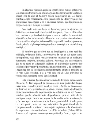 En el actuar humano, como se señaló en los puntos anteriores,
la dimensión transitiva se anuncia ya en la apertura de la tendencia
social, por la que el hombre busca perpetuarse en los demás
hombres, en la procreación, en la transmisión de ideas y valores por
el quehacer pedagógico y en el quehacer cultural que testimonia su
proyección en el tiempo y espacio
Pero todo esto no basta al hombre, pues es siempre, en
definitiva, un trascender horizontal, temporal. Hay en el hombre
una conciencia profunda de indigencia, una necesidad de amor total,
advertido sobre todo cuando el hombre se experimenta a sí mismo
como ser libre, singular, tal como Kierkegaard lo ha descripto en su
Diario, desde el plano psicológico-fenomenológico al metafísico y
teológico.
El hombre que se abre por su inteligencia a una realidad
múltiple, ordenada, finita, se reconoce a la vez en sus actos como
ser espiritual, cuya plena realización no se satisface en un horizonte
puramente temporal, histórico-cultural. Reconoce una trascendencia
que no se agota en la relación social ni en el quehacer cultural -por
los que se proyecta y perdura más allá de sí mismo y de su tiempo-
, reconoce con su inteligencia un fundamento objetivo absoluto de
lo real: Dios creador. Y a la vez sólo en un Dios personal se
reconoce plenamente como ser espiritual.
Esta temática ha sido desarrollada de diversos modos en la
filosofía. S. Kierkegaard lo presenta con una particular fuerza
existencial, cuando caracteriza al yo como relación de la relación,
es decir un ser esencialmente relativo, porque finito, de donde la
primera relación es la dependencia metafísica, en su ser. Sólo el
hombre puede advertir esta dependencia, por el acto de la
inteligencia que es a la vez capaz de la vuelta sobre sí misma, la
reflexión, que es autoconciencia. La originalidad de Kierkegaard
en este punto, esta en que subordina la posibilidad de la
comprensión de sí mismo como sujeto espiritual a la advertencia
de su primera relación fundante con el Ser Absoluto (Fabro, 1983).
A su vez, al captarse como sujeto espiritual y finito, capta en su
120
 