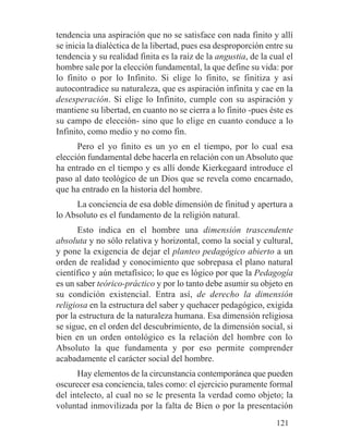 tendencia una aspiración que no se satisface con nada finito y allí
se inicia la dialéctica de la libertad, pues esa desproporción entre su
tendencia y su realidad finita es la raíz de la angustia, de la cual el
hombre sale por la elección fundamental, la que define su vida: por
lo finito o por lo Infinito. Si elige lo finito, se finitiza y así
autocontradice su naturaleza, que es aspiración infinita y cae en la
desesperación. Si elige lo Infinito, cumple con su aspiración y
mantiene su libertad, en cuanto no se cierra a lo finito -pues éste es
su campo de elección- sino que lo elige en cuanto conduce a lo
Infinito, como medio y no como fin.
Pero el yo finito es un yo en el tiempo, por lo cual esa
elección fundamental debe hacerla en relación con un Absoluto que
ha entrado en el tiempo y es allí donde Kierkegaard introduce el
paso al dato teológico de un Dios que se revela como encarnado,
que ha entrado en la historia del hombre.
La conciencia de esa doble dimensión de finitud y apertura a
lo Absoluto es el fundamento de la religión natural.
Esto indica en el hombre una dimensión trascendente
absoluta y no sólo relativa y horizontal, como la social y cultural,
y pone la exigencia de dejar el planteo pedagógico abierto a un
orden de realidad y conocimiento que sobrepasa el plano natural
científico y aún metafísico; lo que es lógico por que la Pedagogía
es un saber teórico-práctico y por lo tanto debe asumir su objeto en
su condición existencial. Entra así, de derecho la dimensión
religiosa en la estructura del saber y quehacer pedagógico, exigida
por la estructura de la naturaleza humana. Esa dimensión religiosa
se sigue, en el orden del descubrimiento, de la dimensión social, si
bien en un orden ontológico es la relación del hombre con lo
Absoluto la que fundamenta y por eso permite comprender
acabadamente el carácter social del hombre.
Hay elementos de la circunstancia contemporánea que pueden
oscurecer esa conciencia, tales como: el ejercicio puramente formal
del intelecto, al cual no se le presenta la verdad como objeto; la
voluntad inmovilizada por la falta de Bien o por la presentación
121
 