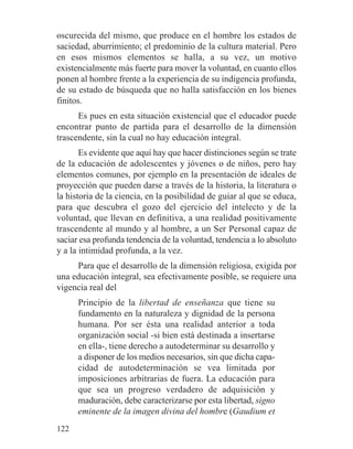 oscurecida del mismo, que produce en el hombre los estados de
saciedad, aburrimiento; el predominio de la cultura material. Pero
en esos mismos elementos se halla, a su vez, un motivo
existencialmente más fuerte para mover la voluntad, en cuanto ellos
ponen al hombre frente a la experiencia de su indigencia profunda,
de su estado de búsqueda que no halla satisfacción en los bienes
finitos.
Es pues en esta situación existencial que el educador puede
encontrar punto de partida para el desarrollo de la dimensión
trascendente, sin la cual no hay educación integral.
Es evidente que aquí hay que hacer distinciones según se trate
de la educación de adolescentes y jóvenes o de niños, pero hay
elementos comunes, por ejemplo en la presentación de ideales de
proyección que pueden darse a través de la historia, la literatura o
la historia de la ciencia, en la posibilidad de guiar al que se educa,
para que descubra el gozo del ejercicio del intelecto y de la
voluntad, que llevan en definitiva, a una realidad positivamente
trascendente al mundo y al hombre, a un Ser Personal capaz de
saciar esa profunda tendencia de la voluntad, tendencia a lo absoluto
y a la intimidad profunda, a la vez.
Para que el desarrollo de la dimensión religiosa, exigida por
una educación integral, sea efectivamente posible, se requiere una
vigencia real del
Principio de la libertad de enseñanza que tiene su
fundamento en la naturaleza y dignidad de la persona
humana. Por ser ésta una realidad anterior a toda
organización social -si bien está destinada a insertarse
en ella-, tiene derecho a autodeterminar su desarrollo y
a disponer de los medios necesarios, sin que dicha capa-
cidad de autodeterminación se vea limitada por
imposiciones arbitrarias de fuera. La educación para
que sea un progreso verdadero de adquisición y
maduración, debe caracterizarse por esta libertad, signo
eminente de la imagen divina del hombre (Gaudium et
122
 