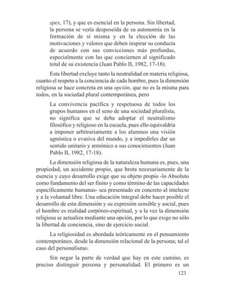spes, 17), y que es esencial en la persona. Sin libertad,
la persona se vería desposeída de su autonomía en la
formación de sí misma y en la elección de las
motivaciones y valores que deben inspirar su conducta
de acuerdo con sus convicciones más profundas,
especialmente con las que conciernen al significado
total de su existencia (Juan Pablo II, 1982, 17-18).
Esta libertad excluye tanto la neutralidad en materia religiosa,
cuanto el respeto a la conciencia de cada hombre, pues la dimensión
religiosa se hace concreta en una opción, que no es la misma para
todos, en la sociedad plural contemporánea, pero
La convivencia pacífica y respetuosa de todos los
grupos humanos en el seno de una sociedad pluralista,
no significa que se deba adoptar el neutralismo
filosófico y religioso en la escuela, pues ello equivaldría
a imponer arbitrariamente a los alumnos una visión
agnóstica o evasiva del mundo, y a impedirles dar un
sentido unitario y armónico a sus conocimientos (Juan
Pablo II, 1982, 17-18).
La dimensión religiosa de la naturaleza humana es, pues, una
propiedad, un accidente propio, que brota necesariamente de la
esencia y cuyo desarrollo exige que su objeto propio -lo Absoluto
como fundamento del ser finito y como término de las capacidades
específicamente humanas- sea presentado en concreto al intelecto
y a la voluntad libre. Una educación integral debe hacer posible el
desarrollo de esta dimensión y su expresión sensible y social, pues
el hombre es realidad corpóreo-espiritual, y a la vez la dimensión
religiosa se actualiza mediante una opción, por lo que exige no sólo
la libertad de conciencia, sino de ejercicio social.
La religiosidad es abordada teóricamente en el pensamiento
contemporáneo, desde la dimensión relacional de la persona; tal el
caso del personalismo.
Sin negar la parte de verdad que hay en este camino, es
preciso distinguir persona y personalidad. El primero es un
123
 