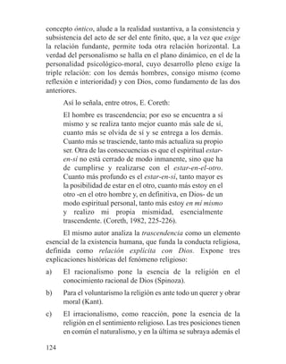 concepto óntico, alude a la realidad sustantiva, a la consistencia y
subsistencia del acto de ser del ente finito, que, a la vez que exige
la relación fundante, permite toda otra relación horizontal. La
verdad del personalismo se halla en el plano dinámico, en el de la
personalidad psicológico-moral, cuyo desarrollo pleno exige la
triple relación: con los demás hombres, consigo mismo (como
reflexión e interioridad) y con Dios, como fundamento de las dos
anteriores.
Así lo señala, entre otros, E. Coreth:
El hombre es trascendencia; por eso se encuentra a sí
mismo y se realiza tanto mejor cuanto más sale de sí,
cuanto más se olvida de sí y se entrega a los demás.
Cuanto más se trasciende, tanto más actualiza su propio
ser. Otra de las consecuencias es que el espiritual estar-
en-sí no está cerrado de modo inmanente, sino que ha
de cumplirse y realizarse con el estar-en-el-otro.
Cuanto más profundo es el estar-en-sí, tanto mayor es
la posibilidad de estar en el otro, cuanto más estoy en el
otro -en el otro hombre y, en definitiva, en Dios- de un
modo espiritual personal, tanto más estoy en mí mismo
y realizo mi propia mismidad, esencialmente
trascendente. (Coreth, 1982, 225-226).
El mismo autor analiza la trascendencia como un elemento
esencial de la existencia humana, que funda la conducta religiosa,
definida como relación explícita con Dios. Expone tres
explicaciones históricas del fenómeno religioso:
a) El racionalismo pone la esencia de la religión en el
conocimiento racional de Dios (Spinoza).
b) Para el voluntarismo la religión es ante todo un querer y obrar
moral (Kant).
c) El irracionalismo, como reacción, pone la esencia de la
religión en el sentimiento religioso. Las tres posiciones tienen
en común el naturalismo, y en la última se subraya además el
124
 