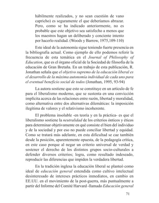 hábilmente realizados, y no sean cuestión de vano
capricho) es seguramente el que deberíamos abrazar.
Pero, como se ha indicado anteriormente, no es
probable que este objetivo sea satisfecho a menos que
los maestros hagan un deliberado y conciente intento
por hacerlo realidad. (Woods y Barrow, 1975,109-110)
Este ideal de la autonomía sigue teniendo fuerte presencia en
la bibliografía actual. Como ejemplo de ello podemos referir la
frecuencia de esta temática en el Journal of Philosophy of
Education, que es el órgano oficial de la Sociedad de filosofía de la
educación de Gran Bretaña. En un trabajo de esta publicación, R.
Jonathan señala que el objetivo supremo de la educación liberal es
el desarrollo de la máxima autonomía individual de cada uno para
el eventual beneficio social de todos (Jonathan, 1995, 93-94)
La autora sostiene que esto se constituye en un artículo de fe
para el liberalismo moderno, que se sustenta en una convicción
implícita acerca de las relaciones entre razón, libertad y moralidad,
como alternativa entre dos alternativas dilemáticas: la imposición
ilegítima de valores y el relativismo incoherente.
El problema insoluble -en teoría y en la práctica- es que el
liberalismo sostiene la neutralidad de los criterios ónticos y éticos
para determinar objetivamente en qué consiste el bien del individuo
y de la sociedad y por eso no puede conciliar libertad y equidad.
Como se tratará más adelante, en esta dificultad se cae también
desde la posición, aparentemente opuesta, de la pedagogía crítica,
en este caso porque al negar un criterio universal de verdad y
sostener el derecho de los distintos grupos socio-culturales a
defender diversos criterios; logra, como resultado indeseado,
reproducir las diferencias que impiden la verdadera libertad.
En la tradición inglesa la educación liberal se planteó como
ideal de educación general entendida como cultivo intelectual
desinteresado de intereses prácticos inmediatos, en cambio en
EE.UU. en el movimiento de la post-guerra, más puntualmente a
partir del Informe del Comité Harvard -llamado Educación general
71
 