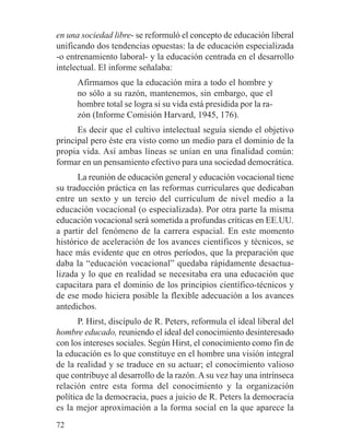 en una sociedad libre- se reformuló el concepto de educación liberal
unificando dos tendencias opuestas: la de educación especializada
-o entrenamiento laboral- y la educación centrada en el desarrollo
intelectual. El informe señalaba:
Afirmamos que la educación mira a todo el hombre y
no sólo a su razón, mantenemos, sin embargo, que el
hombre total se logra si su vida está presidida por la ra-
zón (Informe Comisión Harvard, 1945, 176).
Es decir que el cultivo intelectual seguía siendo el objetivo
principal pero éste era visto como un medio para el dominio de la
propia vida. Así ambas líneas se unían en una finalidad común:
formar en un pensamiento efectivo para una sociedad democrática.
La reunión de educación general y educación vocacional tiene
su traducción práctica en las reformas curriculares que dedicaban
entre un sexto y un tercio del currículum de nivel medio a la
educación vocacional (o especializada). Por otra parte la misma
educación vocacional será sometida a profundas críticas en EE.UU.
a partir del fenómeno de la carrera espacial. En este momento
histórico de aceleración de los avances científicos y técnicos, se
hace más evidente que en otros períodos, que la preparación que
daba la “educación vocacional” quedaba rápidamente desactua-
lizada y lo que en realidad se necesitaba era una educación que
capacitara para el dominio de los principios científico-técnicos y
de ese modo hiciera posible la flexible adecuación a los avances
antedichos.
P. Hirst, discípulo de R. Peters, reformula el ideal liberal del
hombre educado, reuniendo el ideal del conocimiento desinteresado
con los intereses sociales. Según Hirst, el conocimiento como fin de
la educación es lo que constituye en el hombre una visión integral
de la realidad y se traduce en su actuar; el conocimiento valioso
que contribuye al desarrollo de la razón. A su vez hay una intrínseca
relación entre esta forma del conocimiento y la organización
política de la democracia, pues a juicio de R. Peters la democracia
es la mejor aproximación a la forma social en la que aparece la
72
 