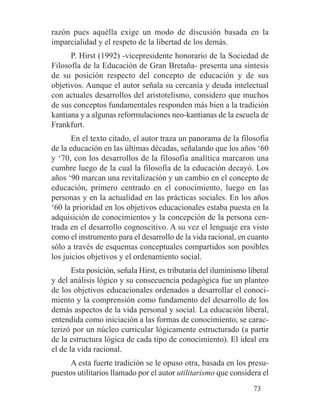 razón pues aquélla exige un modo de discusión basada en la
imparcialidad y el respeto de la libertad de los demás.
P. Hirst (1992) -vicepresidente honorario de la Sociedad de
Filosofía de la Educación de Gran Bretaña- presenta una síntesis
de su posición respecto del concepto de educación y de sus
objetivos. Aunque el autor señala su cercanía y deuda intelectual
con actuales desarrollos del aristotelismo, considero que muchos
de sus conceptos fundamentales responden más bien a la tradición
kantiana y a algunas reformulaciones neo-kantianas de la escuela de
Frankfurt.
En el texto citado, el autor traza un panorama de la filosofía
de la educación en las últimas décadas, señalando que los años ‘60
y ‘70, con los desarrollos de la filosofía analítica marcaron una
cumbre luego de la cual la filosofía de la educación decayó. Los
años ‘90 marcan una revitalización y un cambio en el concepto de
educación, primero centrado en el conocimiento, luego en las
personas y en la actualidad en las prácticas sociales. En los años
‘60 la prioridad en los objetivos educacionales estaba puesta en la
adquisición de conocimientos y la concepción de la persona cen-
trada en el desarrollo cognoscitivo. A su vez el lenguaje era visto
como el instrumento para el desarrollo de la vida racional, en cuanto
sólo a través de esquemas conceptuales compartidos son posibles
los juicios objetivos y el ordenamiento social.
Esta posición, señala Hirst, es tributaria del iluminismo liberal
y del análisis lógico y su consecuencia pedagógica fue un planteo
de los objetivos educacionales ordenados a desarrollar el conoci-
miento y la comprensión como fundamento del desarrollo de los
demás aspectos de la vida personal y social. La educación liberal,
entendida como iniciación a las formas de conocimiento, se carac-
terizó por un núcleo curricular lógicamente estructurado (a partir
de la estructura lógica de cada tipo de conocimiento). El ideal era
el de la vida racional.
A esta fuerte tradición se le opuso otra, basada en los presu-
puestos utilitarios llamado por el autor utilitarismo que considera el
73
 