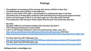 Findings
• The pollution is increasing all the evening with climax at 00:25 on New Year
• The Netherlands start pollution in the afternoon
• Server is very slow in the night: a lot of people are watching the data in real time
(should be put on Kubernetes containers with load balancing to keep good response times)
• In the next morning at 12:00 air is not clean again as in the year before at 8:00
• The comparison with last year shows clearly that this year was worse than last year
• See also:
Roughly 4,500 tons of finedust emitted (10% less than last year?)
• 15% of finedust emissions in street traffic
• 2,25 % of all finedust emissions (coal and wood burning, ships, cars, etc.)
https://www.umweltbundesamt.de/themen/dicke-luft-jahreswechsel (German)
• https://kachelmannwetter.com/de/luftqualitaet/deutschland/pm10-feinstaub/20191231-2300z.html
• For New Years Eve 2017 (Silvester) see
http://wk-blog.wolfgang-ksoll.de/2018/01/06/open-data-feinstaub-silvester-2017neujahr-2018/
• For New Years Eve 2018 (Silvester) see
http://wk-blog.wolfgang-ksoll.de/2019/01/01/open-data-feinstaub-silvester-2018neujahr-2019/
Wolfgang Ksoll, woksoll@gmx.de
 