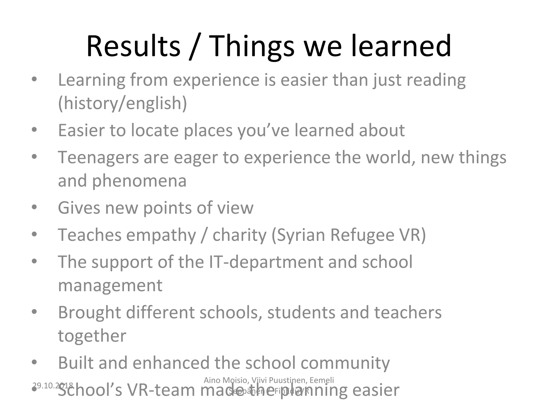 Results / Things we learned
• Learning from experience is easier than just reading
(history/english)
• Easier to locate places you’ve learned about
• Teenagers are eager to experience the world, new things
and phenomena
• Gives new points of view
• Teaches empathy / charity (Syrian Refugee VR)
• The support of the IT-department and school
management
• Brought different schools, students and teachers
together
• Built and enhanced the school community
• School’s VR-team made the planning easier
Aino Moisio, Viivi Puustinen, Eemeli
Seppänen / FinEduVR
29.10.2018
 