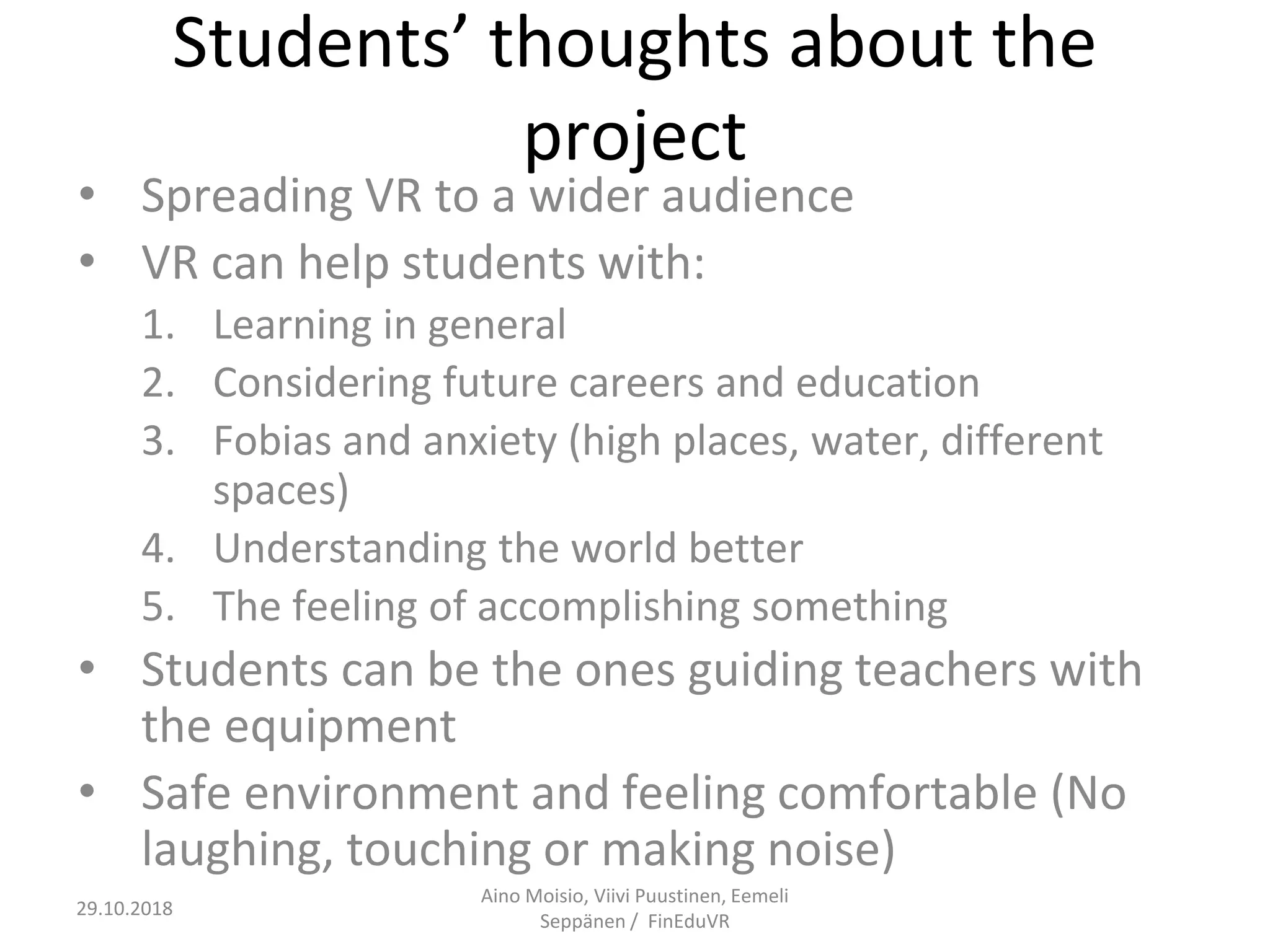 Students’ thoughts about the
project
• Spreading VR to a wider audience
• VR can help students with:
1. Learning in general
2. Considering future careers and education
3. Fobias and anxiety (high places, water, different
spaces)
4. Understanding the world better
5. The feeling of accomplishing something
• Students can be the ones guiding teachers with
the equipment
• Safe environment and feeling comfortable (No
laughing, touching or making noise)
Aino Moisio, Viivi Puustinen, Eemeli
Seppänen / FinEduVR
29.10.2018
 