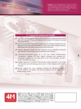 FINEFIRE
5 + 1 reasons for working with FineFIRE
Autonomous CAD (including IntelliCAD with its user license) providing full independency
from other CAD environments, but keeping the most popular CAD standards and open
dwg communication.
Work on real 3D model of the project (building plus fire installation networks) from the
beginning to the end. Unlimited freedom to create and modify, through parametric
dialog boxes, due to the object structure of the whole information.
Seamless Integration between the CAD Component and the Calculation Component,
plus Interactive Communication between drawings and spreadsheets.
Fire Fighting Design
FineFIRE belongs to the FINE-MEP Suite, including also FineHVAC
FineSANI, FineELEC and FineLIFT. Moreover, FINE is only a part of
the Integrated Building Design Suite FINE/IDEA/STRAD which
advances the cooperation among the Architect, the Civil
Engineer and the Mechanical/Electrical Engineer.
BULGARIA www.4msa.bg, BRAZIL www.4m.com.br, CYPRUS www.4msa.com/cyprus.htm, CZECH
Republic www.4mcad.cz, EGYPT www.4msa.com/4megypt, ESTONIA www.tehnosysteemid.ee,
FRANCE www.dp-cad.com, GERMANY www.nilsoftware.de, GREECE www.4m.gr, HUNGARY
www.generalcom.hu, INDIA www.samhitacg.com, INDONESIA www.4msa.com/legallywise.htm, ISRAEL
www.aztek.co.il, ITALY www.asteringegneria.com, PHILIPPINES www.endecinc.com, PORTUGAL
www.cadsoft-portugal.com, ROMANIA www.intellitech.ro, RUSSIA www.4m.gr/indexRU.htm, SLOVAKIA
www.cadsystemy.sk, SOUTH AFRICA www.blueocean.com, SOUTH AMERICA www.quartz.com.uy,
SWEDEN-SCANDINAVIA www.lundgren.biz, TAIWAN-CHINA www.quickcad.com.tw, TURKEY
www.4mty.com, UN. ARAB EMIRATES www.4m-uae.com, USA www.generalcom-usa.com
4M-Suite Supports the close cooperation between the Mechanical Engineer
and the Architect, Civil Engineer and Electrical Engineer, over any stage of the
Building Design process.
Intelligent algorithms embedded, which provide a holistic approach on the design
and calculation of any fire fighting network system, in full compliance with the latest
standards.
Calculation environment based on a rich and reliable methodological
background, adopting the most modern techniques and standards, such
as hydraulic calculations for EN 12845, NFPA 13, AS 2118, FM GLOBAL, CEA 4001,
BS 9251 and ASIB 11th version.
 