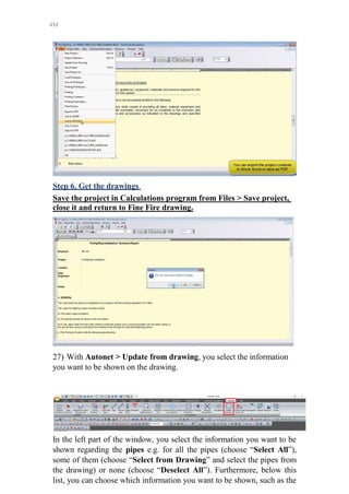 4M
Step 6. Get the drawings
Save the project in Calculations program from Files > Save project,
close it and return to Fine Fire drawing.
27) With Autonet > Update from drawing, you select the information
you want to be shown on the drawing.
In the left part of the window, you select the information you want to be
shown regarding the pipes e.g. for all the pipes (choose “Select All”),
some of them (choose “Select from Drawing” and select the pipes from
the drawing) or none (choose “Deselect All”). Furthermore, below this
list, you can choose which information you want to be shown, such as the
 