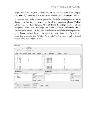 FINE FIRE BIM SOFTWARE
length, the flow rate, the diameter etc. If you do not want, for example,
the “Velocity” to be shown, select it and uncheck the “Selection” button.
In the right part of the window, you select the information you want to be
shown regarding the receptors, e.g. for all the receptors (choose “Select
All”), some of them (choose “Select from Drawing” and select the
receptors from the drawing) or none (choose “Deselect All”).
Furthermore, below this list, you can choose which information you want
to be shown, such as the receptor name, the water flow etc. If you do not
want, for example, the “Water flow rate” to be shown, select it and
uncheck the “Selection” button.
 