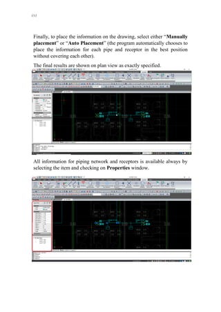 4M
Finally, to place the information on the drawing, select either “Manually
placement” or “Auto Placement” (the program automatically chooses to
place the information for each pipe and receptor in the best position
without covering each other).
The final results are shown on plan view as exactly specified.
All information for piping network and receptors is available always by
selecting the item and checking on Properties window.
 