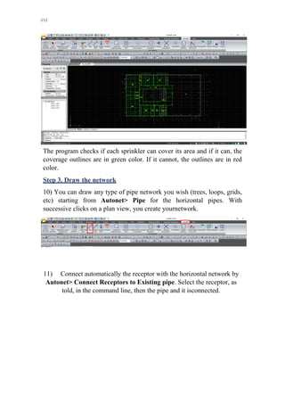 4M
The program checks if each sprinkler can cover its area and if it can, the
coverage outlines are in green color. If it cannot, the outlines are in red
color.
Step 3. Draw the network
10) You can draw any type of pipe network you wish (trees, loops, grids,
etc) starting from Autonet> Pipe for the horizontal pipes. With
successive clicks on a plan view, you create yournetwork.
11) Connect automatically the receptor with the horizontal network by
Autonet> Connect Receptors to Existing pipe. Select the receptor, as
told, in the command line, then the pipe and it isconnected.
 