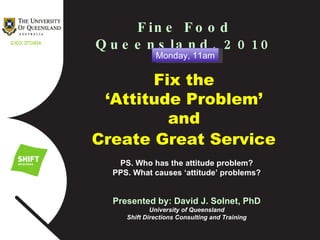 Fine Food Queensland, 2010 Fix the  ‘ Attitude Problem’  and  Create Great Service   PS. Who has the attitude problem? PPS. What causes ‘attitude’ problems? Presented by: David J. Solnet, PhD University of Queensland Shift Directions Consulting and Training Monday, 11am 