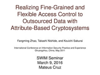 Realizing Fine-Grained and
Flexible Access Control to
Outsourced Data with
Attribute-Based Cryptosystems
Fangming Zhao, Takashi Nishide, and Kouichi Sakurai
International Conference on Information Security Practice and Experience
Ghuangzhou, China, May 2011
SWIM Seminar
March 9, 2016
Mateus Cruz
 