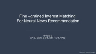 ⓒSaebyeol Yu. Saebyeol’s PowerPoint
Fine –grained Interest Matching
For Neural News Recommendation
펀다멘탈팀
김지연, 김동희, 김창연, 송헌, 이근배, 이재윤
 
