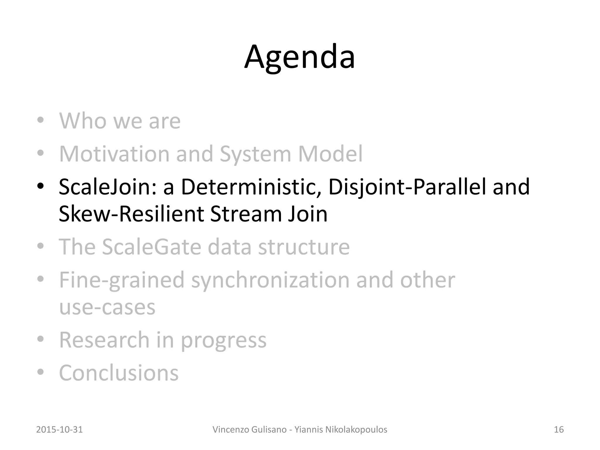 Agenda
• Who we are
• Motivation and System Model
• ScaleJoin: a Deterministic, Disjoint-Parallel and
Skew-Resilient Stream Join
• The ScaleGate data structure
• Fine-grained synchronization and other
use-cases
• Research in progress
• Conclusions
2015-10-31 Vincenzo Gulisano - Yiannis Nikolakopoulos 16
 