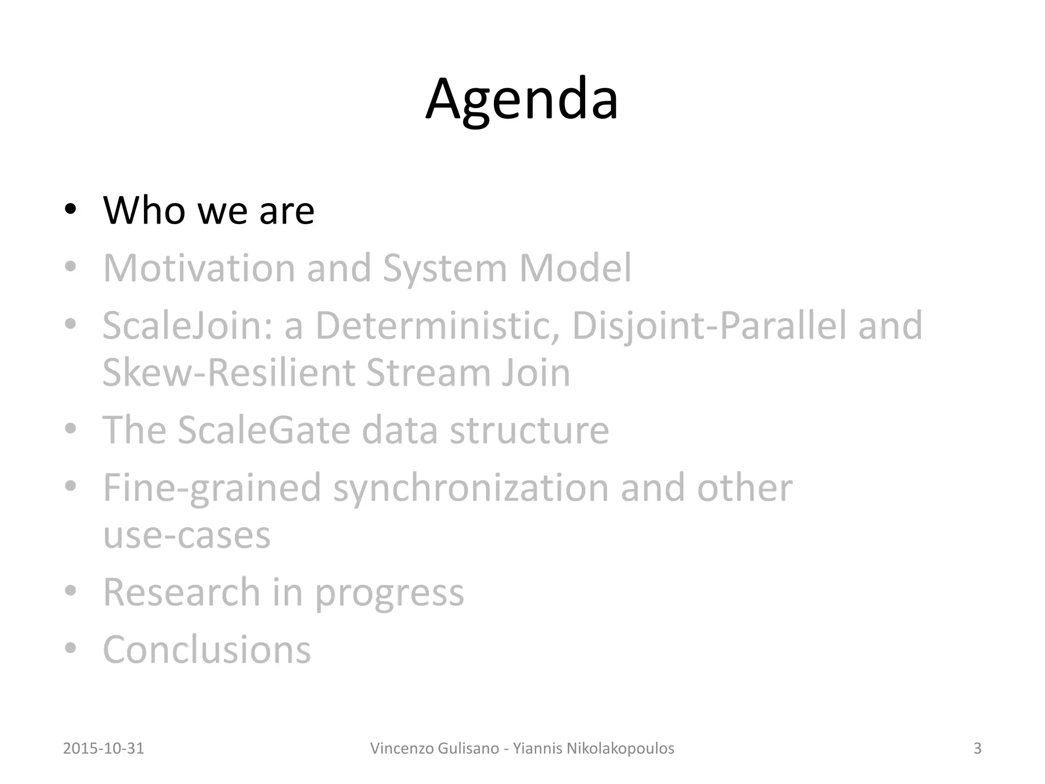 Agenda
• Who we are
• Motivation and System Model
• ScaleJoin: a Deterministic, Disjoint-Parallel and
Skew-Resilient Stream Join
• The ScaleGate data structure
• Fine-grained synchronization and other
use-cases
• Research in progress
• Conclusions
2015-10-31 Vincenzo Gulisano - Yiannis Nikolakopoulos 3
 