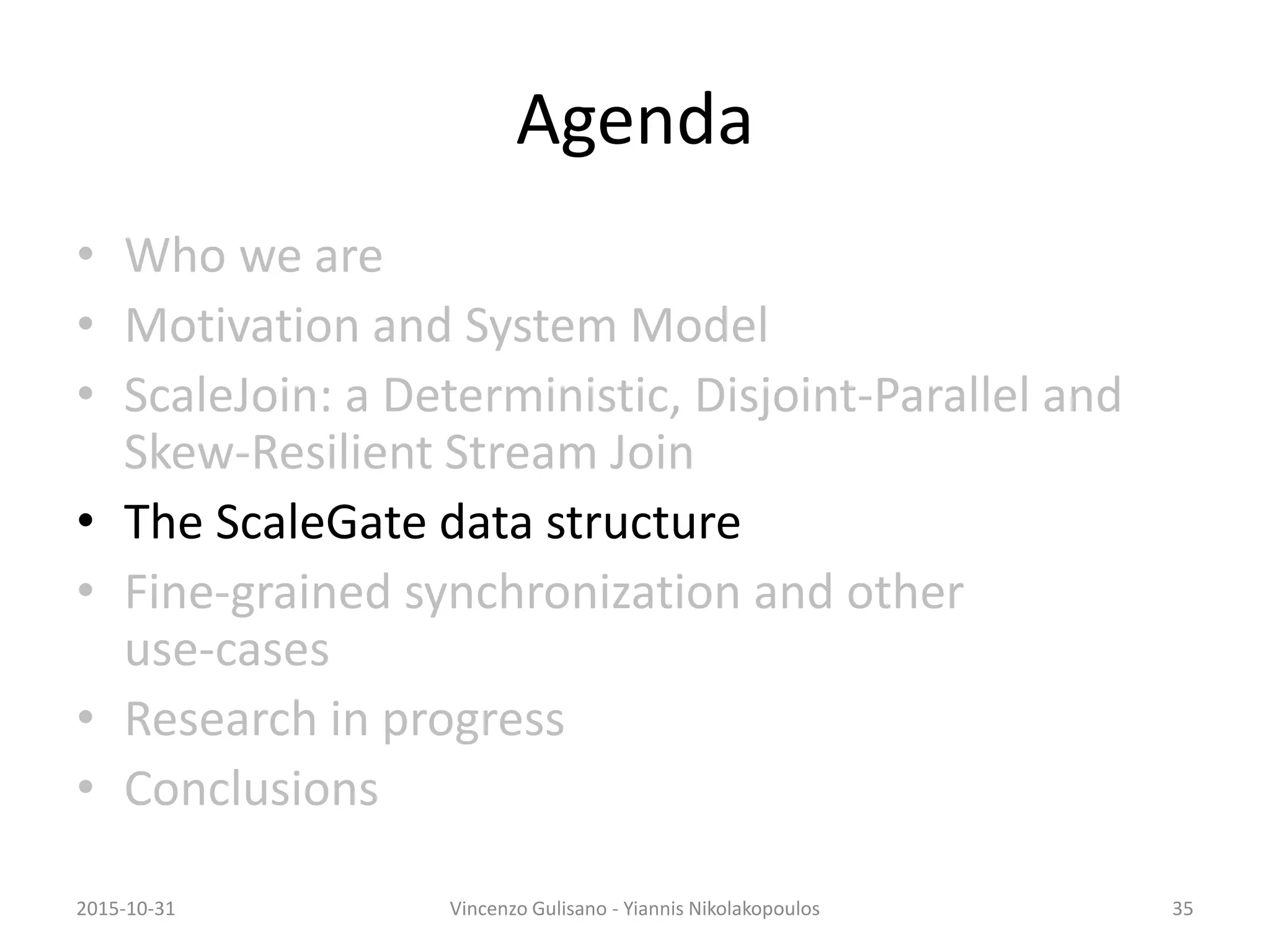 Agenda
• Who we are
• Motivation and System Model
• ScaleJoin: a Deterministic, Disjoint-Parallel and
Skew-Resilient Stream Join
• The ScaleGate data structure
• Fine-grained synchronization and other
use-cases
• Research in progress
• Conclusions
2015-10-31 Vincenzo Gulisano - Yiannis Nikolakopoulos 35
 
