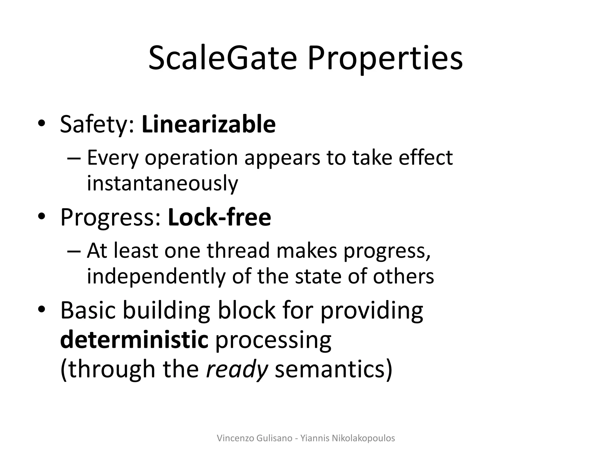 ScaleGate Properties
• Safety: Linearizable
– Every operation appears to take effect
instantaneously
• Progress: Lock-free
– At least one thread makes progress,
independently of the state of others
• Basic building block for providing
deterministic processing
(through the ready semantics)
Vincenzo Gulisano - Yiannis Nikolakopoulos
 