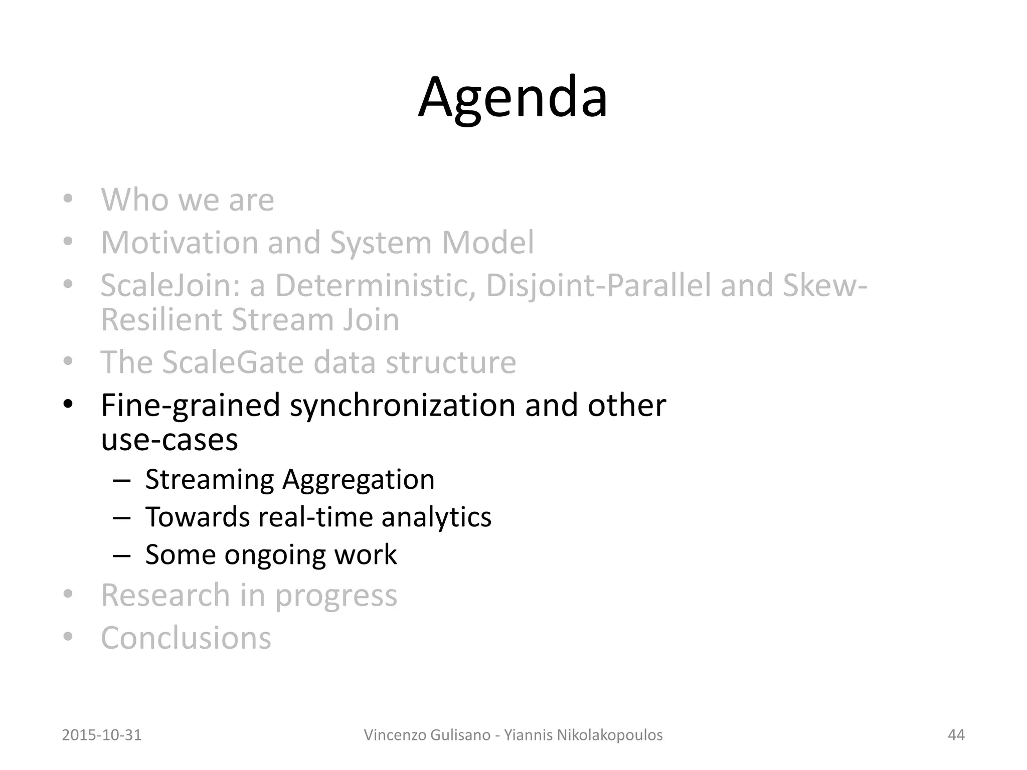 Agenda
• Who we are
• Motivation and System Model
• ScaleJoin: a Deterministic, Disjoint-Parallel and Skew-
Resilient Stream Join
• The ScaleGate data structure
• Fine-grained synchronization and other
use-cases
– Streaming Aggregation
– Towards real-time analytics
– Some ongoing work
• Research in progress
• Conclusions
2015-10-31 Vincenzo Gulisano - Yiannis Nikolakopoulos 44
 