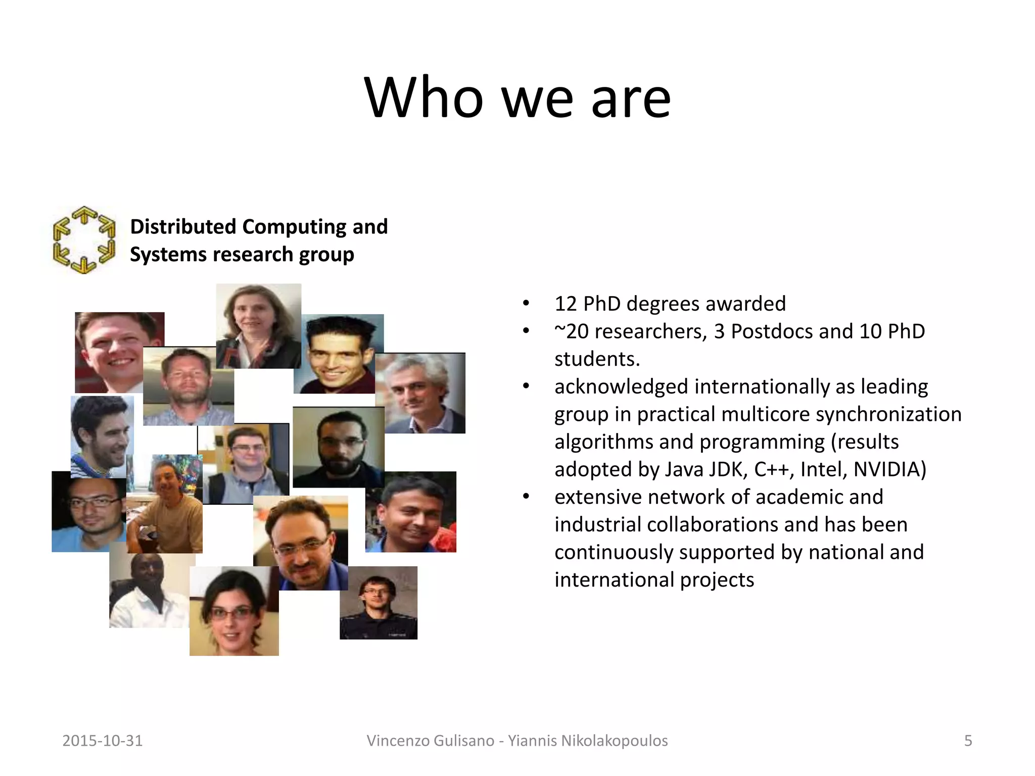 Who we are
• 12 PhD degrees awarded
• ~20 researchers, 3 Postdocs and 10 PhD
students.
• acknowledged internationally as leading
group in practical multicore synchronization
algorithms and programming (results
adopted by Java JDK, C++, Intel, NVIDIA)
• extensive network of academic and
industrial collaborations and has been
continuously supported by national and
international projects
2015-10-31 Vincenzo Gulisano - Yiannis Nikolakopoulos 5
Distributed Computing and
Systems research group
 