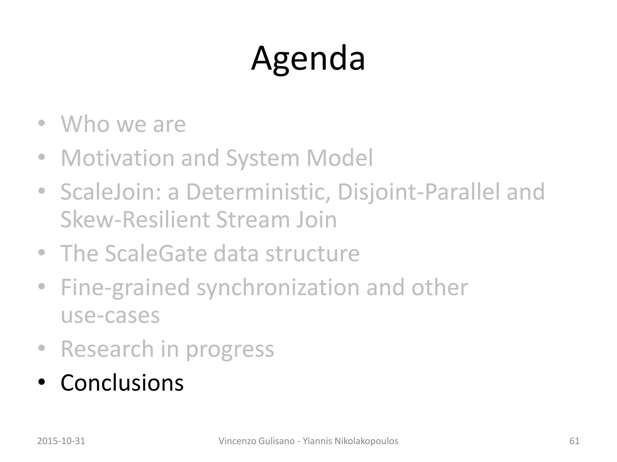 Agenda
• Who we are
• Motivation and System Model
• ScaleJoin: a Deterministic, Disjoint-Parallel and
Skew-Resilient Stream Join
• The ScaleGate data structure
• Fine-grained synchronization and other
use-cases
• Research in progress
• Conclusions
2015-10-31 Vincenzo Gulisano - Yiannis Nikolakopoulos 61
 